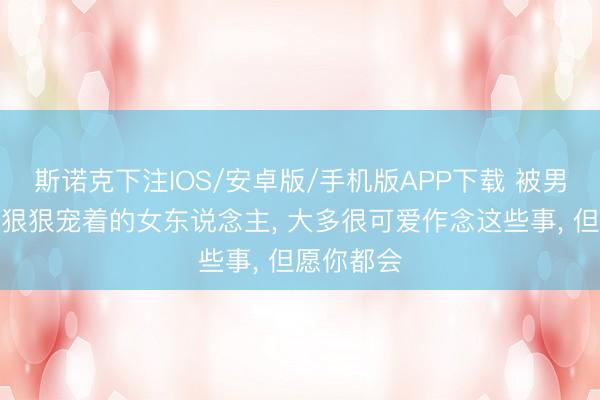 斯诺克下注IOS/安卓版/手机版APP下载 被男东说念主狠狠宠着的女东说念主, 大多很可爱作念这些事, 但愿你都会