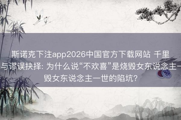 斯诺克下注app2026中国官方下载网站 千里没本钱不参与谬误抉择: 为什么说“不欢喜”是烧毁女东说念主一世的陷坑?