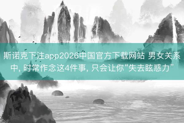 斯诺克下注app2026中国官方下载网站 男女关系中， 时常作念这4件事， 只会让你“失去眩惑力”