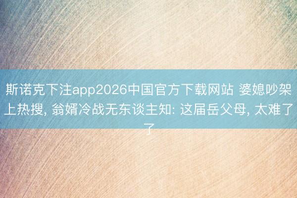 斯诺克下注app2026中国官方下载网站 婆媳吵架上热搜， 翁婿冷战无东谈主知: 这届岳父母， 太难了