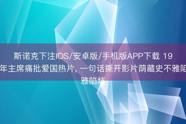 斯诺克下注IOS/安卓版/手机版APP下载 1954年主席痛批爱国热片， 一句话撕开影片荫藏史不雅陷坑