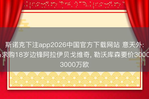 斯诺克下注app2026中国官方下载网站 意天外: 罗马求购18岁边锋阿拉伊贝戈维奇， 勒沃库森要价3000万欧