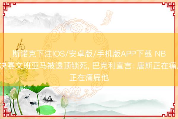 斯诺克下注IOS/安卓版/手机版APP下载 NBA总决赛文班亚马被透顶锁死， 巴克利直言: 唐斯正在痛扁他