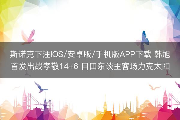 斯诺克下注IOS/安卓版/手机版APP下载 韩旭首发出战孝敬14+6 目田东谈主客场力克太阳