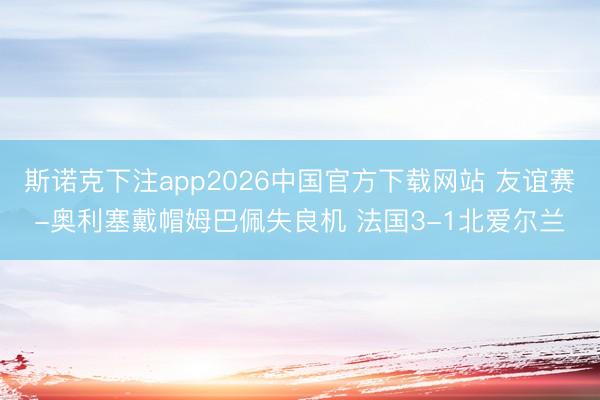 斯诺克下注app2026中国官方下载网站 友谊赛-奥利塞戴帽姆巴佩失良机 法国3-1北爱尔兰