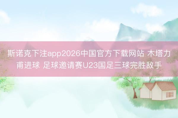 斯诺克下注app2026中国官方下载网站 木塔力甫进球 足球邀请赛U23国足三球完胜敌手