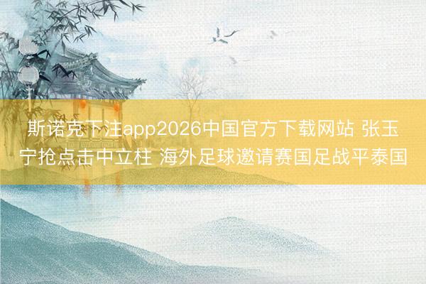 斯诺克下注app2026中国官方下载网站 张玉宁抢点击中立柱 海外足球邀请赛国足战平泰国