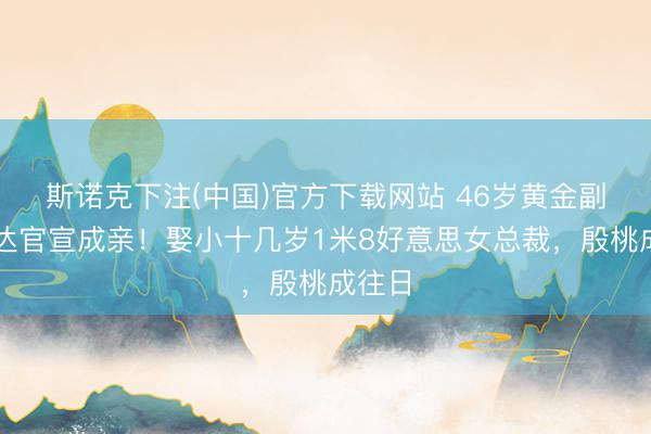 斯诺克下注(中国)官方下载网站 46岁黄金副角赵达官宣成亲!娶小十几岁1米8好意思女总裁,殷桃成往日