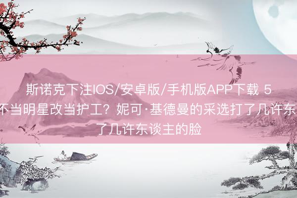 斯诺克下注IOS/安卓版/手机版APP下载 58岁影后不当明星改当护工？妮可·基德曼的采选打了几许东谈主的脸