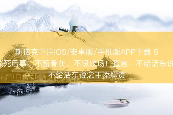 斯诺克下注IOS/安卓版/手机版APP下载 59岁王志文谈死后事:不留骨灰、不设坟场!直言:不给活东说念主添职责