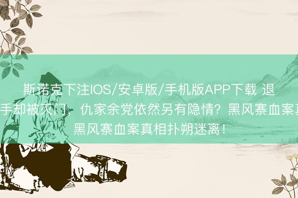 斯诺克下注IOS/安卓版/手机版APP下载 退隐山匪金盆洗手却被灭门,仇家余党依然另有隐情?黑风寨血案真相扑朔迷离!