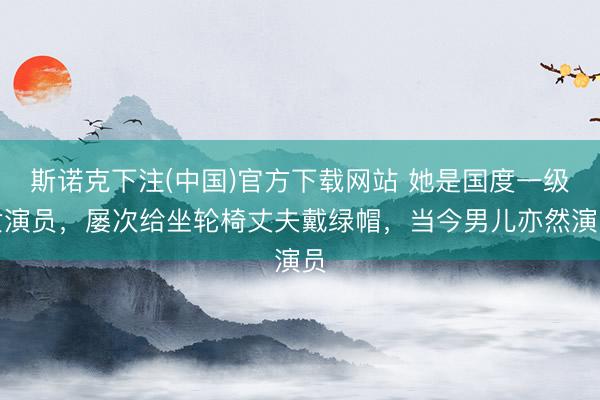 斯诺克下注(中国)官方下载网站 她是国度一级女演员，屡次给坐轮椅丈夫戴绿帽，当今男儿亦然演员
