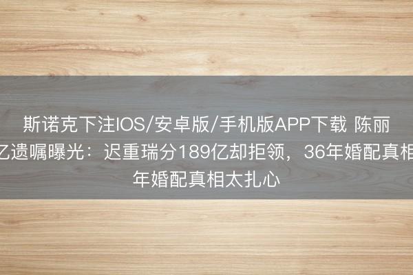 斯诺克下注IOS/安卓版/手机版APP下载 陈丽华589亿遗嘱曝光:迟重瑞分189亿却拒领,36年婚配真相太扎心