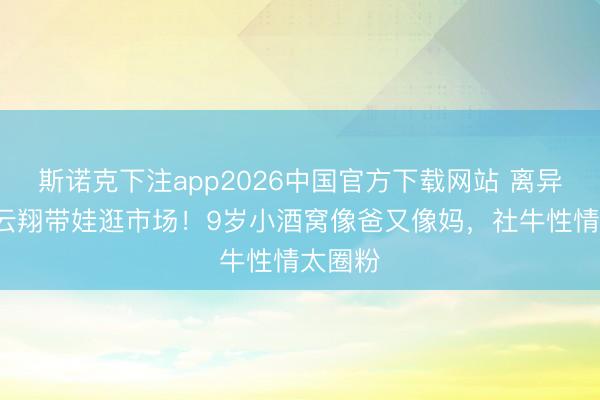 斯诺克下注app2026中国官方下载网站 离异6年高云翔带娃逛市场!9岁小酒窝像爸又像妈,社牛性情太圈粉