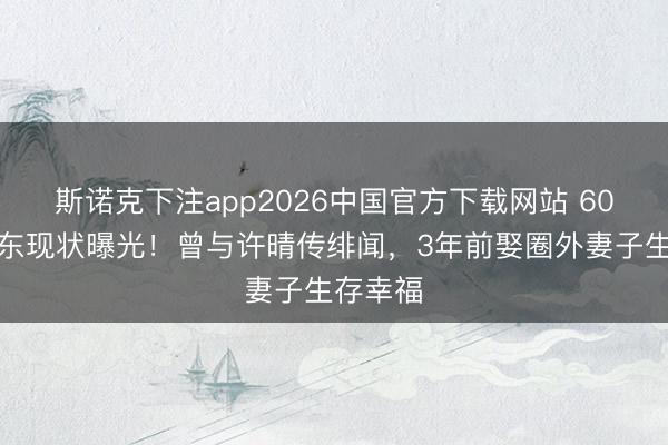斯诺克下注app2026中国官方下载网站 60岁米学东现状曝光！曾与许晴传绯闻，3年前娶圈外妻子生存幸福