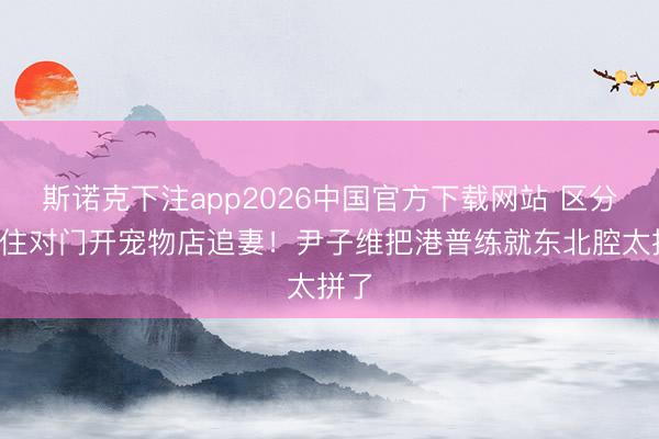 斯诺克下注app2026中国官方下载网站 区分4年住对门开宠物店追妻！尹子维把港普练就东北腔太拼了