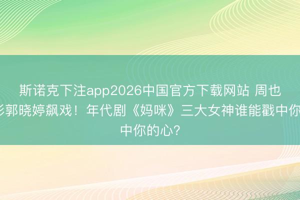 斯诺克下注app2026中国官方下载网站 周也关晓彤郭晓婷飙戏！年代剧《妈咪》三大女神谁能戳中你的心？