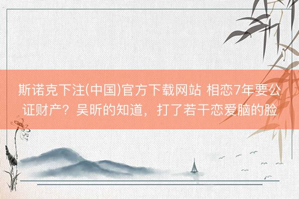 斯诺克下注(中国)官方下载网站 相恋7年要公证财产？吴昕的知道，打了若干恋爱脑的脸