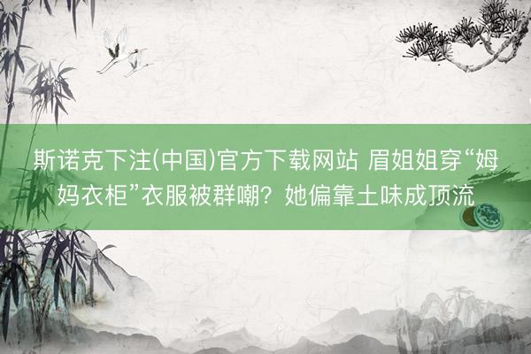 斯诺克下注(中国)官方下载网站 眉姐姐穿“姆妈衣柜”衣服被群嘲?她偏靠土味成顶流
