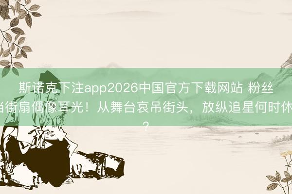 斯诺克下注app2026中国官方下载网站 粉丝当街扇偶像耳光！从舞台哀吊街头，放纵追星何时休？