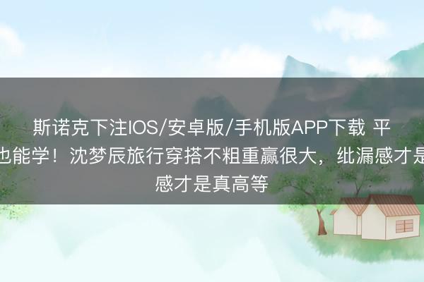 斯诺克下注IOS/安卓版/手机版APP下载 平日女孩也能学！沈梦辰旅行穿搭不粗重赢很大，纰漏感才是真高等