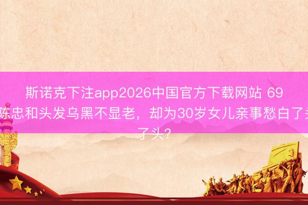 斯诺克下注app2026中国官方下载网站 69岁陈忠和头发乌黑不显老，却为30岁女儿亲事愁白了头？
