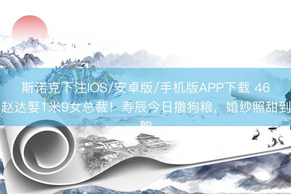 斯诺克下注IOS/安卓版/手机版APP下载 46岁赵达娶1米9女总裁!寿辰今日撒狗粮,婚纱照甜到齁