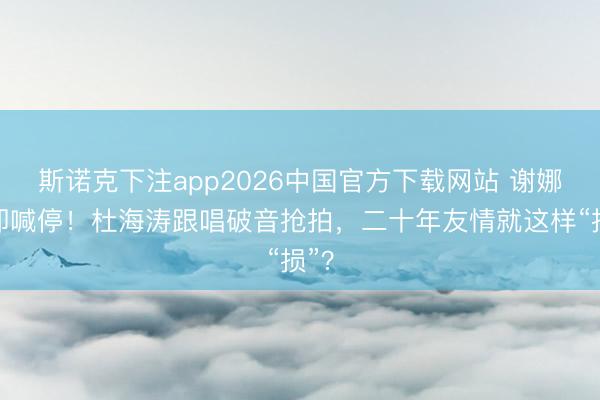 斯诺克下注app2026中国官方下载网站 谢娜速即喊停！杜海涛跟唱破音抢拍，二十年友情就这样“损”？