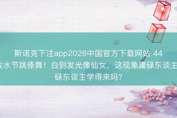 斯诺克下注app2026中国官方下载网站 44岁李小璐泼水节跳傣舞！白到发光像仙女，这现象庸碌东谈主学得来吗？