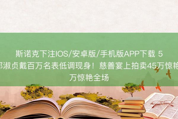 斯诺克下注IOS/安卓版/手机版APP下载 57岁邱淑贞戴百万名表低调现身!慈善宴上拍卖45万惊艳全场