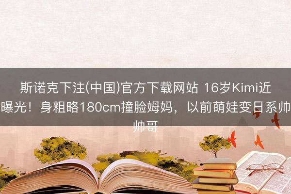 斯诺克下注(中国)官方下载网站 16岁Kimi近照曝光！身粗略180cm撞脸姆妈，以前萌娃变日系帅哥