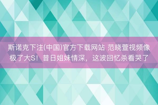 斯诺克下注(中国)官方下载网站 范晓萱视频像极了大S！昔日姐妹情深，这波回忆杀看哭了
