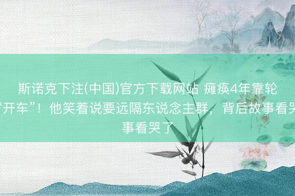 斯诺克下注(中国)官方下载网站 瘫痪4年靠轮椅“开车”！他笑着说要远隔东说念主群，背后故事看哭了