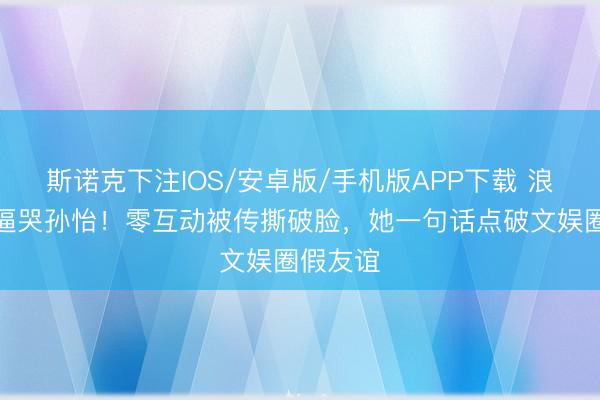 斯诺克下注IOS/安卓版/手机版APP下载 浪姐赛制逼哭孙怡!零互动被传撕破脸,她一句话点破文娱圈假友谊