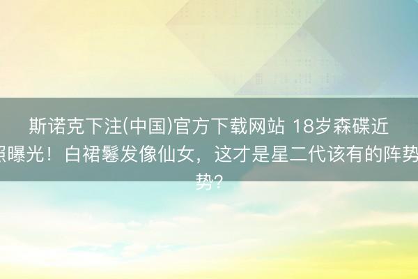 斯诺克下注(中国)官方下载网站 18岁森碟近照曝光！白裙鬈发像仙女，这才是星二代该有的阵势？