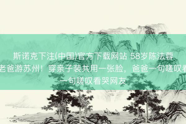 斯诺克下注(中国)官方下载网站 58岁陈法蓉带89岁老爸游苏州!穿亲子装共用一张脸,爸爸一句嗟叹看哭网友