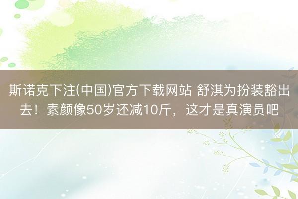 斯诺克下注(中国)官方下载网站 舒淇为扮装豁出去！素颜像50岁还减10斤，这才是真演员吧