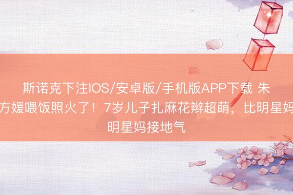 斯诺克下注IOS/安卓版/手机版APP下载 朱门媳妇方媛喂饭照火了！7岁儿子扎麻花辫超萌，比明星妈接地气