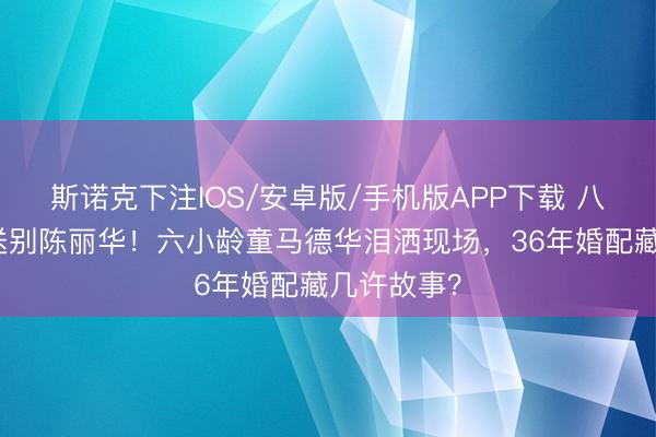斯诺克下注IOS/安卓版/手机版APP下载 八宝山雨中送别陈丽华！六小龄童马德华泪洒现场，36年婚配藏几许故事？