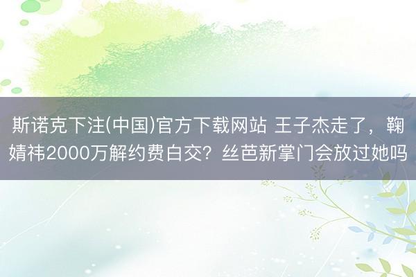 斯诺克下注(中国)官方下载网站 王子杰走了，鞠婧祎2000万解约费白交？丝芭新掌门会放过她吗