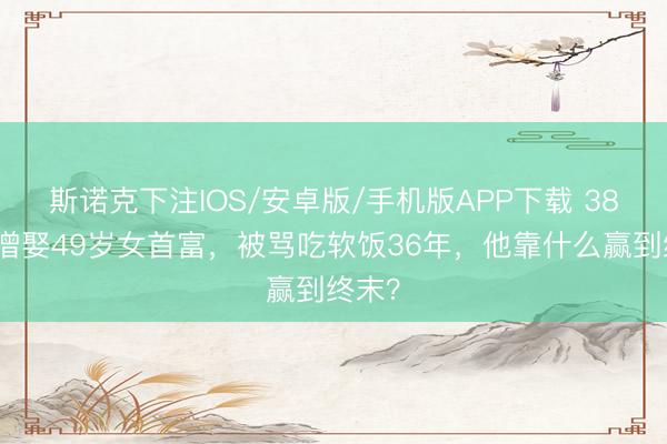 斯诺克下注IOS/安卓版/手机版APP下载 38岁唐僧娶49岁女首富,被骂吃软饭36年,他靠什么赢到终末?