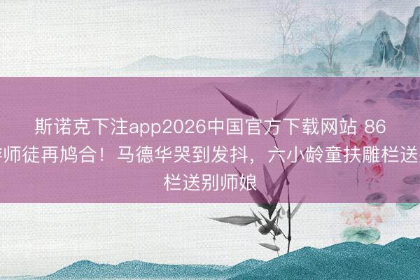 斯诺克下注app2026中国官方下载网站 86版西游师徒再鸠合！马德华哭到发抖，六小龄童扶雕栏送别师娘