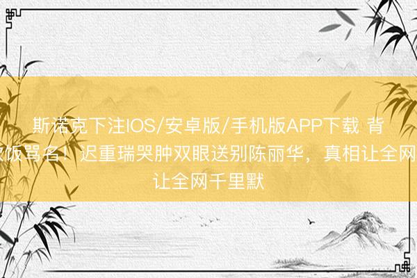 斯诺克下注IOS/安卓版/手机版APP下载 背36年软饭骂名！迟重瑞哭肿双眼送别陈丽华，真相让全网千里默