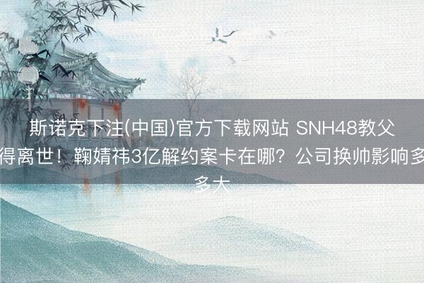 斯诺克下注(中国)官方下载网站 SNH48教父倏得离世！鞠婧祎3亿解约案卡在哪？公司换帅影响多大