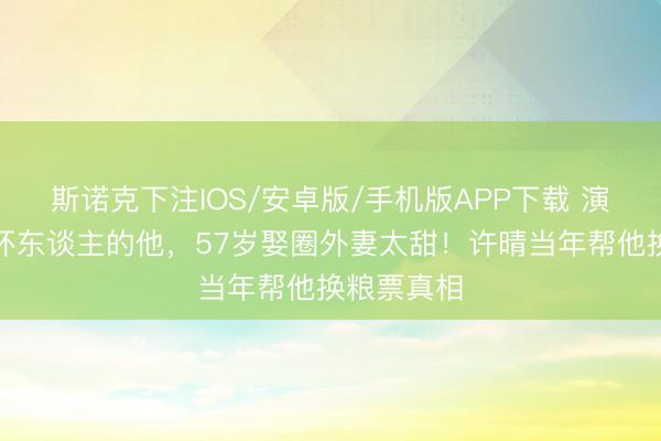 斯诺克下注IOS/安卓版/手机版APP下载 演了一辈子坏东谈主的他,57岁娶圈外妻太甜!许晴当年帮他换粮票真相