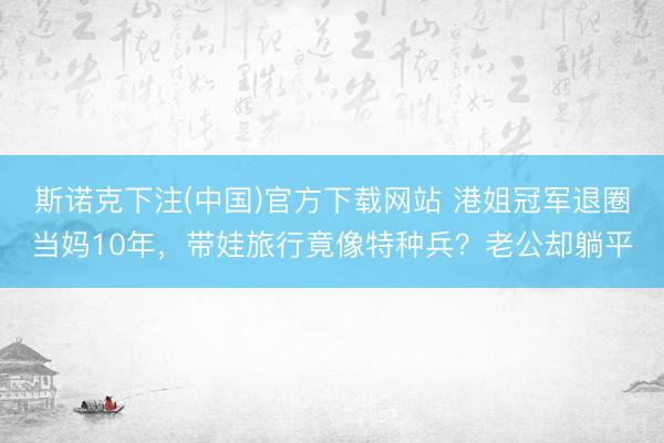 斯诺克下注(中国)官方下载网站 港姐冠军退圈当妈10年,带娃旅行竟像特种兵?老公却躺平