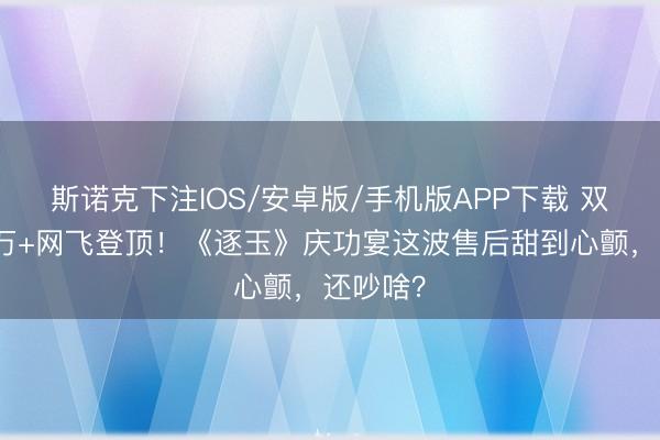 斯诺克下注IOS/安卓版/手机版APP下载 双平台破万+网飞登顶!《逐玉》庆功宴这波售后甜到心颤,还吵啥?