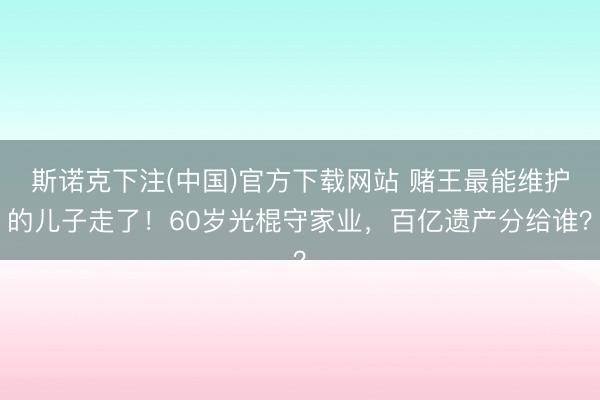 斯诺克下注(中国)官方下载网站 赌王最能维护的儿子走了!60岁光棍守家业,百亿遗产分给谁?