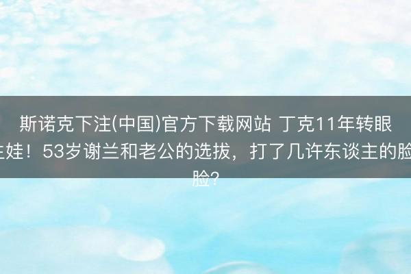斯诺克下注(中国)官方下载网站 丁克11年转眼生娃!53岁谢兰和老公的选拔,打了几许东谈主的脸?