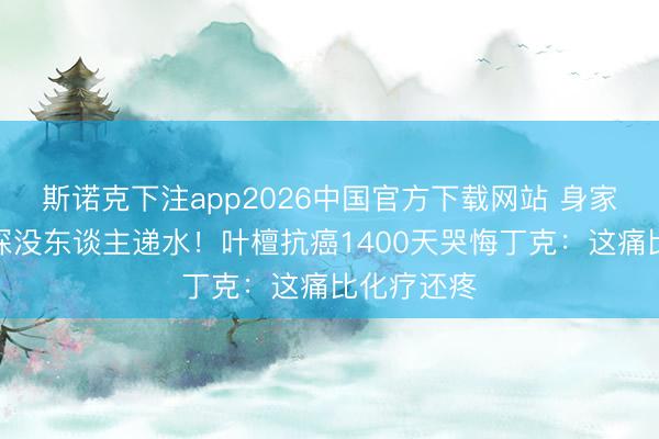 斯诺克下注app2026中国官方下载网站 身家过亿却夜深没东谈主递水!叶檀抗癌1400天哭悔丁克:这痛比化疗还疼